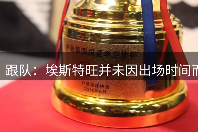 跟队：埃斯特旺并未因出场时间而不满，他是切尔西计划的核心